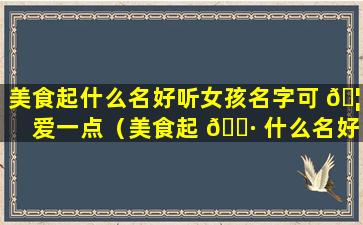 美食起什么名好听女孩名字可 🦟 爱一点（美食起 🕷 什么名好听女孩名字可爱一点的）